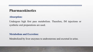 Pharmacokinetics
Absorption:
Undergoes high first pass metabolism. Therefore, IM injections or
synthetic oral preparations are used.
Metabolism and Excretion:
Metabolized by liver enzymes to androsterone and excreted in urine.
 