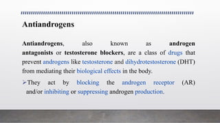 Antiandrogens
Antiandrogens, also known as androgen
antagonists or testosterone blockers, are a class of drugs that
prevent androgens like testosterone and dihydrotestosterone (DHT)
from mediating their biological effects in the body.
They act by blocking the androgen receptor (AR)
and/or inhibiting or suppressing androgen production.
 