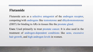 Flutamide
Flutamide acts as a selective antagonist of the androgen receptor,
competing/with androgens like testosterone and dihydrotestosterone
(DHT) for binding to ARs in tissues like the prostate gland.
Uses: Used primarily to treat prostate cancer. It is also used in the
treatment of androgen-dependent conditions like acne, excessive
hair growth, and high androgen levels in women.
 