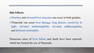 Side Effects:
Diarrhea and elevated liver enzymes can occur in both genders.
Flutamide can cause liver damage, lung disease, sensitivity to
light, elevated methemoglobin, elevated sulfhemoglobin,
and deficient neutrophils.
Numerous cases of liver failure and death have been reported,
which has limited the use of flutamide.
 
