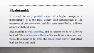 Bicalutamide
It is used for early prostate cancer at a higher dosage as a
monotherapy. It is the most widely used antiandrogen in the
treatment of prostate cancer, and has been prescribed to millions
of men with the disease.
Bicalutamide is well-absorbed, and its absorption is not affected
by food. The elimination half-life of the medication is around one
week. It is believed to cross the blood–brain barrier and affect
both the body and brain
 