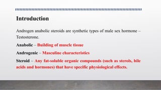 Introduction
Androgen anabolic steroids are synthetic types of male sex hormone –
Testosterone.
Anabolic – Building of muscle tissue
Androgenic – Masculine characteristics
Steroid – Any fat-soluble organic compounds (such as sterols, bile
acids and hormones) that have specific physiological effects.
 