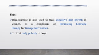Uses:
Bicalutamide is also used to treat excessive hair growth in
women, as a component of feminizing hormone
therapy for transgender women,
To treat early puberty in boys
 