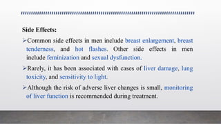Side Effects:
Common side effects in men include breast enlargement, breast
tenderness, and hot flashes. Other side effects in men
include feminization and sexual dysfunction.
Rarely, it has been associated with cases of liver damage, lung
toxicity, and sensitivity to light.
Although the risk of adverse liver changes is small, monitoring
of liver function is recommended during treatment.
 