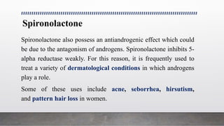 Spironolactone
Spironolactone also possess an antiandrogenic effect which could
be due to the antagonism of androgens. Spironolactone inhibits 5-
alpha reductase weakly. For this reason, it is frequently used to
treat a variety of dermatological conditions in which androgens
play a role.
Some of these uses include acne, seborrhea, hirsutism,
and pattern hair loss in women.
 
