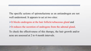 The specific actions of spironolactone as an antiandrogen are not
well understood. It appears to act at two sites:
It blocks androgens at the hair follicle/sebaceous gland and
It reduces the secretion of androgens from the adrenal gland.
To check the effectiveness of this therapy, the hair growth and/or
acne are assessed at 2 to 4 month intervals.
 