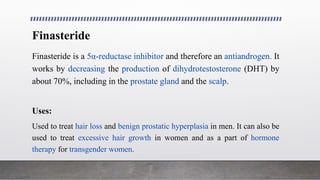 Finasteride
Finasteride is a 5α-reductase inhibitor and therefore an antiandrogen. It
works by decreasing the production of dihydrotestosterone (DHT) by
about 70%, including in the prostate gland and the scalp.
Uses:
Used to treat hair loss and benign prostatic hyperplasia in men. It can also be
used to treat excessive hair growth in women and as a part of hormone
therapy for transgender women.
 