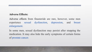 Adverse Effects:
Adverse effects from finasteride are rare, however, some men
experience sexual dysfunction, depression, and breast
enlargement.
In some men, sexual dysfunction may persist after stopping the
medication. It may also hide the early symptoms of certain forms
of prostate cancer.
 