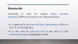 Dutasteride
Dutasteride is used for treating benign prostatic
hyperplasia (BPH); also known as an "enlarged prostate".
It is approved by the Food and Drug Administration (FDA) in
the U.S. for this indication.
It is also used for scalp hair loss in men and as a part
of hormone therapy in transgender women.
 