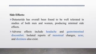 Side Effects:
Dutasteride has overall been found to be well tolerated in
studies of both men and women, producing minimal side
effects.
Adverse effects include headache and gastrointestinal
discomfort. Isolated reports of menstrual changes, acne,
and dizziness also exist.
 