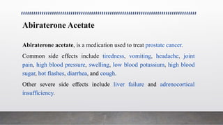 Abiraterone Acetate
Abiraterone acetate, is a medication used to treat prostate cancer.
Common side effects include tiredness, vomiting, headache, joint
pain, high blood pressure, swelling, low blood potassium, high blood
sugar, hot flashes, diarrhea, and cough.
Other severe side effects include liver failure and adrenocortical
insufficiency.
 