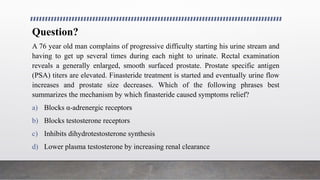Question?
A 76 year old man complains of progressive difficulty starting his urine stream and
having to get up several times during each night to urinate. Rectal examination
reveals a generally enlarged, smooth surfaced prostate. Prostate specific antigen
(PSA) titers are elevated. Finasteride treatment is started and eventually urine flow
increases and prostate size decreases. Which of the following phrases best
summarizes the mechanism by which finasteride caused symptoms relief?
a) Blocks α-adrenergic receptors
b) Blocks testosterone receptors
c) Inhibits dihydrotestosterone synthesis
d) Lower plasma testosterone by increasing renal clearance
 