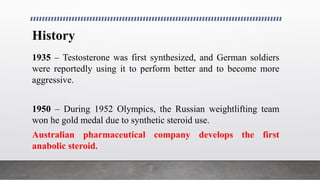 History
1935 – Testosterone was first synthesized, and German soldiers
were reportedly using it to perform better and to become more
aggressive.
1950 – During 1952 Olympics, the Russian weightlifting team
won he gold medal due to synthetic steroid use.
Australian pharmaceutical company develops the first
anabolic steroid.
 