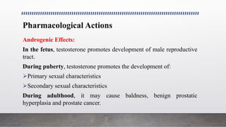 Pharmacological Actions
Androgenic Effects:
In the fetus, testosterone promotes development of male reproductive
tract.
During puberty, testosterone promotes the development of:
Primary sexual characteristics
Secondary sexual characteristics
During adulthood, it may cause baldness, benign prostatic
hyperplasia and prostate cancer.
 
