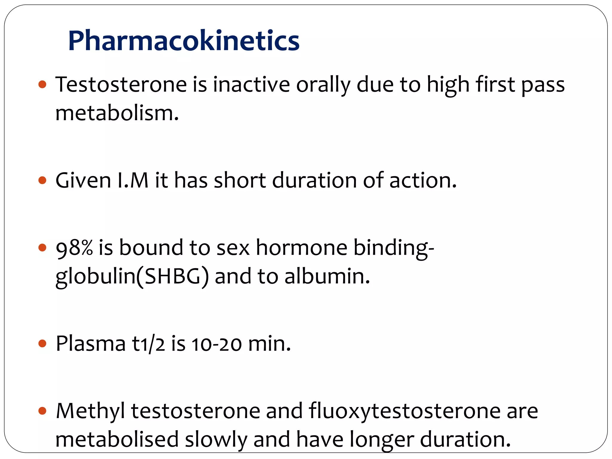 Pharmacokinetics
 Testosterone is inactive orally due to high first pass
metabolism.
 Given I.M it has short duration of action.
 98% is bound to sex hormone binding-
globulin(SHBG) and to albumin.
 Plasma t1/2 is 10-20 min.
 Methyl testosterone and fluoxytestosterone are
metabolised slowly and have longer duration.
 