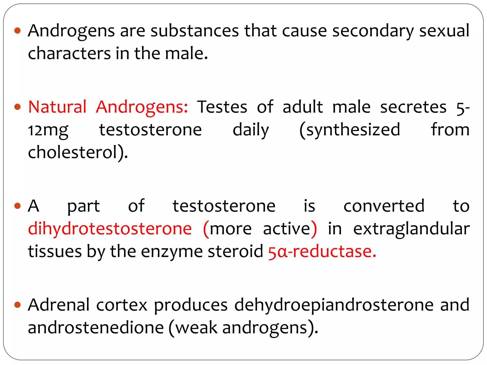  Androgens are substances that cause secondary sexual
characters in the male.
 Natural Androgens: Testes of adult male secretes 5-
12mg testosterone daily (synthesized from
cholesterol).
 A part of testosterone is converted to
dihydrotestosterone (more active) in extraglandular
tissues by the enzyme steroid 5α-reductase.
 Adrenal cortex produces dehydroepiandrosterone and
androstenedione (weak androgens).
 