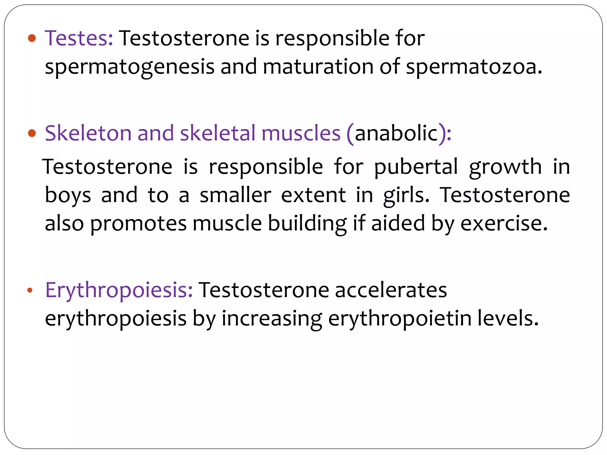 Testes: Testosterone is responsible for
spermatogenesis and maturation of spermatozoa.
 Skeleton and skeletal muscles (anabolic):
Testosterone is responsible for pubertal growth in
boys and to a smaller extent in girls. Testosterone
also promotes muscle building if aided by exercise.
• Erythropoiesis: Testosterone accelerates
erythropoiesis by increasing erythropoietin levels.
 