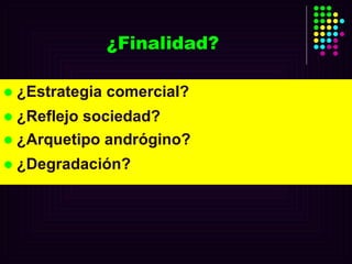 ¿Finalidad? ¿Estrategia comercial? ¿Reflejo sociedad?  ¿Arquetipo andrógino?  ¿Degradación? 