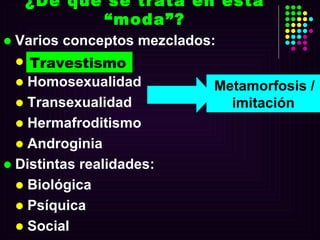 ¿De qué se trata en esta “moda”? Varios conceptos mezclados: Travestismo Homosexualidad Transexualidad  Hermafroditismo  Androginia Distintas realidades: Biológica Psíquica Social Metamorfosis / imitación Travestismo 