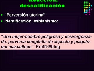 Reacción: descalificación  “ Perversión uterina”  Identificación lesbianismo: “ Una mujer-hombre peligrosa y desvergonza-da, perversa congénita de aspecto y psiquis-mo masculinos .” Krafft-Ebing  