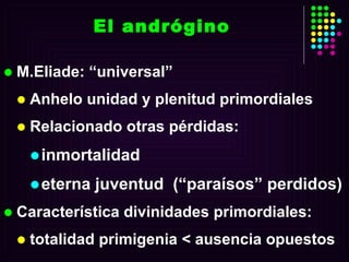 El andrógino M.Eliade: “universal” Anhelo unidad y plenitud primordiales Relacionado otras pérdidas: inmortalidad eterna juventud  (“paraísos” perdidos) Característica divinidades primordiales: totalidad primigenia < ausencia opuestos 