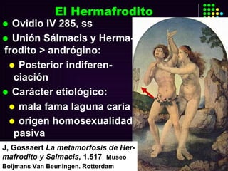 El Hermafrodito Ovidio IV 285, ss Unión Sálmacis y Herma-frodito > andrógino: Posterior indiferen-ciación  Carácter etiológico: mala fama laguna caria origen homosexualidad pasiva   J, Gossaert  La metamorfosis de Her-mafrodito y Salmacis,  1.517   Museo Boijmans Van  Beuningen. Rotterdam   