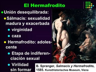 El Hermafrodito Unión desequilibrada: Sálmacis: sexualidad madura y exacerbada virginidad caza Hermafrodito: adoles-cente Etapa de indiferen-ciación sexual Virilidad  sin formar B. Spranger,  Salmacis y Hermafrodito , 1585.  Kunsthistorisches Museum, Viena 