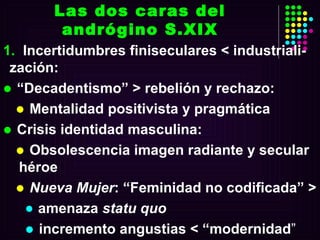 Incertidumbres finiseculares < industriali-zación: “ Decadentismo” > rebelión y rechazo: Mentalidad positivista y pragmática  Crisis identidad masculina: Obsolescencia imagen radiante y secular héroe Nueva Mujer : “Feminidad no codificada” >  amenaza  statu quo incremento angustias < “modernidad ” Las dos caras del andrógino S.XIX 