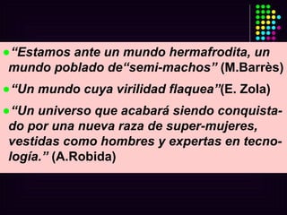 “ Estamos ante un mundo hermafrodita, un mundo poblado de“semi-machos”  (M.Barrès) “ Un mundo cuya virilidad flaquea” (E. Zola) “ Un universo que acabará siendo conquista-do por una nueva raza de super-mujeres, vestidas como hombres y expertas en tecno-logía.”  (A.Robida) 