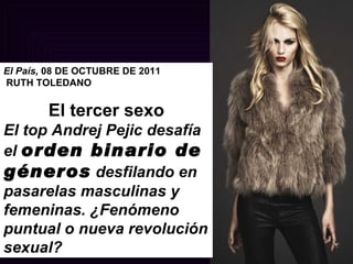 El País,  08 DE OCTUBRE DE 2011 RUTH TOLEDANO   El tercer sexo El top Andrej Pejic desafía el  orden binario de géneros  desfilando en pasarelas masculinas y femeninas. ¿Fenómeno puntual o nueva revolución sexual? 