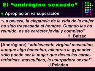 El “andrógino sexuado” “ La belleza, la elegancia de la vida de la mujer ha sido traspasada al hombre. Cuando las ha reunido, es de carácter jovial y completo ”  H. Balzac [Andrógino:] “a dolescente virginal masculino, aunque algo femenino, mientras la  gynander  sólo puede ser la mujer que desea las carac-teristicas  masculinas, la usurpadora sexual ”.  J.Peladan Apropiación  vs  superación opuestos 