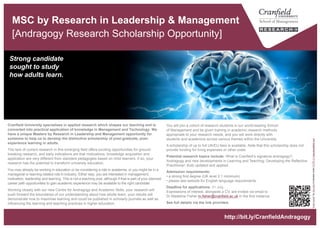 MSc by Research in Leadership & Management
[Andragogy Research Scholarship Opportunity]
Strong candidate
sought to study
how adults learn.
“brainpower"byAllanAjifoislicensedunderCCBY2.0aboutmodafinil.com
http://bit.ly/CranfieldAndragogy
You will join a cohort of research students in our world-leading School
of Management and be given training in academic research methods
appropriate to your research needs, and you will work directly with
students and academics across various themes within the University.
A scholarship of up to full UK/EU fees is available. Note that this scholarship does not
provide funding for living expenses or other costs.
Potential research topics include: What is Cranfield’s signature andragogy?;
Andragogy and new developments in Learning and Teaching; Developing the Reflective
Practitioner; Kolb updated and applied.
Admission requirements:
• a strong first degree (UK level 2.1 minimum)
• Candidates should satisfy Cranfield School of Management admission criteria.
Please see website for English language requirements.
Deadline for applications: 31 July.
Expressions of interest, alongside a CV, are invited via email to
Dr Madeline Fisher m.fisher@cranfield.ac.uk in the first instance.
See full details via the link provided.
Cranfield University specialises in applied research which shapes our teaching and is
converted into practical application of knowledge in Management and Technology. We
have a unique Masters by Research in Leadership and Management opportunity for
someone to help us to develop the distinctive scholarship of post-graduate, post-
experience learning in adults.
The lack of current research in this emerging field offers exciting opportunities for ground-
breaking research, and early indications are that motivations, knowledge acquisition and
application are very different from standard pedagogies based on child learners. If so, your
research has the potential to transform university education.
You may already be working in education or be considering a role in academia; or you might be in a
managerial or learning-related role in industry. Either way, you are interested in management,
motivation, leadership and learning. This is not a teaching post, although if that is part of your planned
career path opportunities to gain academic experience may be available to the right candidate.
Working closely with our new Centre for Andragogy and Academic Skills, your research will
push forward the boundaries of our understanding about how adults learn; your results will
demonstrate how to maximise learning and could be published in scholarly journals as well as
influencing the learning and teaching practices in higher education.
 