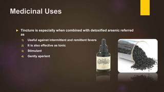 Medicinal Uses
 Tincture is especially when combined with detoxified arsenic referred
as
1) Useful against intermittent and remittent fevers
2) It is also effective as tonic
3) Stimulant
4) Gently aperient
 