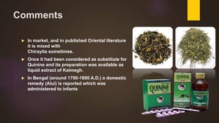 Comments
 In market, and in published Oriental literature
it is mixed with
Chirayita sometimes.
 Once it had been considered as substitute for
Quinine and its preparation was available as
liquid extract of Kalmegh.
 In Bengal (around 1700-1800 A.D.) a domestic
remedy (Alui) is reported which was
administered to infants
 