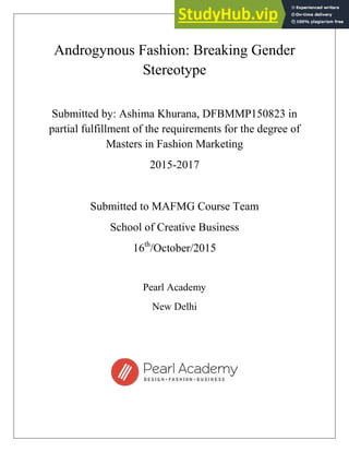 Androgynous Fashion: Breaking Gender
Stereotype
Submitted by: Ashima Khurana, DFBMMP150823 in
partial fulfillment of the requirements for the degree of
Masters in Fashion Marketing
2015-2017
Submitted to MAFMG Course Team
School of Creative Business
16th
/October/2015
Pearl Academy
New Delhi
 