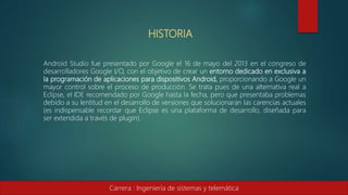 HISTORIA
Android Studio fue presentado por Google el 16 de mayo del 2013 en el congreso de
desarrolladores Google I/O, con el objetivo de crear un entorno dedicado en exclusiva a
la programación de aplicaciones para dispositivos Android, proporcionando a Google un
mayor control sobre el proceso de producción. Se trata pues de una alternativa real a
Eclipse, el IDE recomendado por Google hasta la fecha, pero que presentaba problemas
debido a su lentitud en el desarrollo de versiones que solucionaran las carencias actuales
(es indispensable recordar que Eclipse es una plataforma de desarrollo, diseñada para
ser extendida a través de plugin).
Carrera : Ingeniería de sistemas y telemática
 