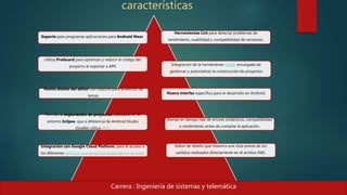 características
Soporte para programar aplicaciones para Android Wear
Herramientas Lint para detectar problemas de
rendimiento, usabilidad y compatibilidad de versiones.
Utiliza ProGuard para optimizar y reducir el código del
proyecto al exportar a APK Integración de la herramienta Gradle encargada de
gestionar y automatizar la construcción de proyectos
Nuevo diseño del editor con soporte para la edición de
temas.
Nueva interfaz específica para el desarrollo en Android.
Permite la importación de proyectos realizados en el
entorno Eclipse, que a diferencia de Android Studio
(Gradle) utiliza ANT.
Alertas en tiempo real de errores sintácticos, compatibilidad
o rendimiento antes de compilar la aplicación.
Integración con Google Cloud Platform, para el acceso a
los diferentes servicios que proporciona Google en la nube.
Editor de diseño que muestra una vista previa de los
cambios realizados directamente en el archivo XML.
Carrera : Ingeniería de sistemas y telemática
 