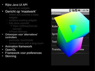 Rijke Java UI API  layouts en widgets   Gericht op 'maatwerk'  inherit and override a base widgets combine existing widgets  fully draw yourself  View::onDraw(Canvas canvas) 9-Patch Bitmaps  Ontworpen voor 'alternatieve' controllers  padmode, touchmode  context menu with a long touch   Animation framework  OpenGL  Framework voor preferences Skinning  