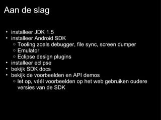 Aan de slag installeer JDK 1.5  installeer Android SDK Tooling zoals debugger, file sync, screen dumper Emulator Eclipse design plugins installeer eclipse  bekijk SDK docs  bekijk de voorbeelden en API demos let op, véél voorbeelden op het web gebruiken oudere versies van de SDK  