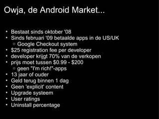 Owja, de Android Market... Bestaat sinds oktober '08 Sinds februari '09 betaalde apps in de US/UK  Google Checkout system  $25 registration fee per developer  developer krijgt 70% van de verkopen  prijs moet tussen $0.99 - $200  geen &quot;I'm rich!&quot;-apps  13 jaar of ouder Geld terug binnen 1 dag Geen 'explicit' content  Upgrade systeem  User ratings  Uninstall percentage 