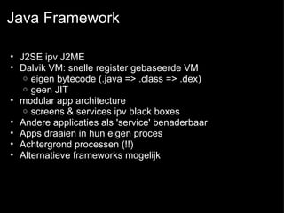 Java Framework J2SE ipv J2ME  Dalvik VM: snelle register gebaseerde VM eigen bytecode (.java => .class => .dex) geen JIT modular app architecture  screens & services ipv black boxes  Andere applicaties als 'service' benaderbaar Apps draaien in hun eigen proces Achtergrond processen (!!)  Alternatieve frameworks mogelijk 