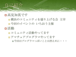 自己紹介高見知英です横浜のコミュニティを盛り上げる会 主宰今回のイベントの いちおう主催活動コミュニティ活動やってますアマチュアプログラマやってます今回はプログラマっぽいことは控えめに・・・