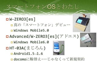スマートフォンOSとわたしW-ZERO3[es]真の「スマートフォン」デビューWindows Mobile5.0Advanced/W-ZERO3[es](アドエス)Windows Mobile6.0HT-03A(まじろん)Android1.5->1.6docomoに鞍替え･･･じゃなくって新規契約