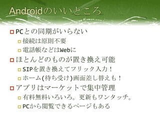 AndroidのいいところPCとの同期がいらない接続は原則不要電話帳などはWebにほとんどのものが置き換え可能SIPを置き換えてフリック入力！ホーム(待ち受け)画面差し替えも！アプリはマーケットで集中管理有料無料いろいろ。更新もワンタッチ。PCから閲覧できるページもある