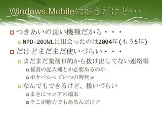 Windows Mobileは好きだけど･･･つきあいの長い機種だから・・・NPD-20JWLに出会ったのは2004年(もう5年)だけどまだまだ使いづらい・・・まだまだ業務目的から抜け出してない連絡帳秘書の記入欄とか必要あるのかポケベルっていつの時代ｗなんでもできるけど、扱いづらいまさにマニアの端末そこが魅力でもあるんだけど