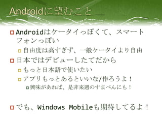 Androidに望むことAndroidはケータイっぽくて、スマートフォンっぽい自由度は高すぎず、一般ケータイより自由日本ではデビューしたてだからもっと日本語で使いたいアプリもっとあるといいな/作ろうよ！興味があれば、是非来週のすまべんにも！でも、Windows Mobileも期待してるよ！