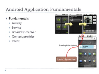 Android Application Fundamentals

   Fundamentals
       Activity                      intent          intent

       Service
       Broadcast receiver
       Content provider
       Intent
                              Running in background




                             Music play service
 
