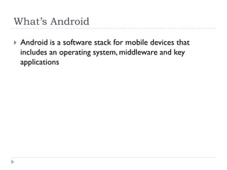 What’s Android

   Android is a software stack for mobile devices that
    includes an operating system, middleware and key
    applications
 