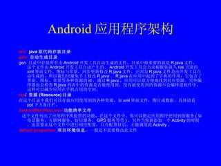 Android 应用程序架构 src/   java 原代码存放目录 gen/  自动生成目录 gen  目录中存放所有由 Android 开发工具自动生成的文件。目录中最重要的就是 R.java 文件。 这个文件由 Android 开发工具自动产生的。 Android 开发工具会自动根据你放入 res 目录的 xml 界面文件、图标与常量，同步更新修改 R.java 文件。正因为 R.java 文件是由开发工具自动生成的，所以我们应避免手工修改 R.java 。 R.java 在应用中起到了字典的作用，它包含了界面、图标、常量等各种资源的 id ，通过 R.java ，应用可以很方便地找到对应资源。另外编绎器也会检查 R.java 列表中的资源是否被使用到，没有被使用到的资源不会编绎进软件中，这样可以减少应用在手机占用的空间。 res /  资源 (Resource) 目录 在这个目录中我们可以存放应用使用到的各种资源，如 xml 界面文件，图片或数据。具体请看 ppt 下方备注栏。 AndroidManifest.xml   功能清单文件 这个文件列出了应用程序所提供的功能，在这个文件中，你可以指定应用程序使用到的服务 ( 如电话服务、互联网服务、短信服务、 GPS 服务等等 ) 。另外当你新添加一个 Activity 的时候，也需要在这个文件中进行相应配置，只有配置好后，才能调用此 Activity 。 default.properties   项目环境信息 ，一般是不需要修改此文件 