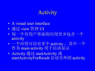 Activity A visual user interface 通过 view 管理 UI 每一个有用户界面的应用至少包含一个 activity 一个应用可以有多个 activity ，其中一个作为 main activity 用于启动显示 Activity 通过 startActivity 或 startActivityForResult 启动另外的 activity 